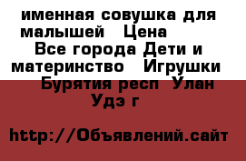 именная совушка для малышей › Цена ­ 600 - Все города Дети и материнство » Игрушки   . Бурятия респ.,Улан-Удэ г.